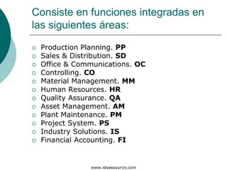 Consiste en funciones integradas en
las siguientes áreas:
 Production Planning. PP
 Sales & Distribution. SD
 Office & Communications. OC
 Controlling. CO
 Material Management. MM
 Human Resources. HR
 Quality Assurance. QA
 Asset Management. AM
 Plant Maintenance. PM
 Project System. PS
 Industry Solutions. IS
 Financial Accounting. FI


             www.ideassource.com
 