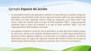 Ejemplo Espacio de acción
• La educadora invita a los párvulos a realizar un recorrido por el jardín y luego les
pregunta ¿Los percheros están cerca o lejos de nuestra sala? a lo que, Amparo de
tres años y un mes responde “cerca”, luego les pregunta, ¿y la “sala cuna” está
cerca o lejos de nuestra sala? a lo que la niña responde “lejos”. Luego pregunta
¿estamos lejos o cerca del extintor? a lo que la niña contesta “lejos”. Las tres
respuestas de la niña estaban correctas.
• Los objetos estáticos como lo son el perchero, la sala del nivel medio mayor,
la sala cuna, tienen una relación absoluta entre sí. La niña logra identificar la
distancia entre objetos estáticos o entre ella y un objeto estático, tal hecho
demuestra que es capaz de ubicarse dentro del entorno físico en el que se
desenvuelve diariamente y analiza la posición de sí misma en el espacio.
 