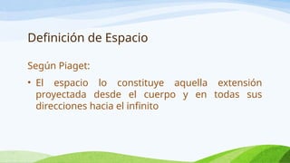 Definición de Espacio
Según Piaget:
• El espacio lo constituye aquella extensión
proyectada desde el cuerpo y en todas sus
direcciones hacia el infinito
 