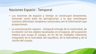 Nociones Espacio - Temporal
• Las nociones de espacio y tiempo se construyen lentamente,
tomando como base las percepciones a la que contribuyen
nuestros diferentes receptores sensoriales con la información que
proporcionan.
• La estructuración espacio - temporal emerge de la motricidad, de
la relación con los objetos localizados en el espacio, de la posición
relativa que ocupa el cuerpo, en fin de las múltiples relaciones
integradas de la tonicidad, del equilibrio, de la lateralidad y de la
noción del cuerpo.
 