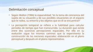 Delimitación conceptual
• Según Wallon (1984) la espacialidad: “es la toma de conciencia del
sujeto de su situación y de sus posibles situaciones en el espacio
que le rodea, su entorno y los objetos que en él se encuentran”
• La percepción temporal se refiere a la habilidad para calcular
periodos de tiempo que han transcurrido. La duración que existe
entre dos sucesivas percepciones espaciales. Por ello en su
evolución sigue los mismos caminos que la experimenta la
construcción de las nociones espaciales: elaboración en el plano
perceptual y después en el plano representativo.
 