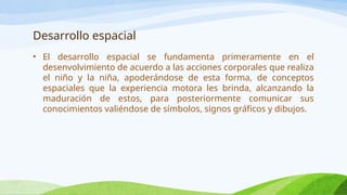 Desarrollo espacial
• El desarrollo espacial se fundamenta primeramente en el
desenvolvimiento de acuerdo a las acciones corporales que realiza
el niño y la niña, apoderándose de esta forma, de conceptos
espaciales que la experiencia motora les brinda, alcanzando la
maduración de estos, para posteriormente comunicar sus
conocimientos valiéndose de símbolos, signos gráficos y dibujos.
 