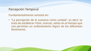 Percepción Temporal
Fundamentalmente consiste en:
• “La percepción de lo sucesivo como unidad”, es decir se
trata de establecer hitos, marcas, señas en el tiempo que
nos permitan un ordenamiento lógico de los diferentes
fenómenos.
 