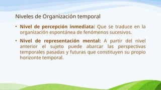 Niveles de Organización temporal
• Nivel de percepción inmediata: Que se traduce en la
organización espontánea de fenómenos sucesivos.
• Nivel de representación mental: A partir del nivel
anterior el sujeto puede abarcar las perspectivas
temporales pasadas y futuras que constituyen su propio
horizonte temporal.
 