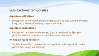 Sub- factores temporales
Aspectos cualitativos:
• Percepción de un orden, de una organización (lo que sucedió primero,
luego, etc.) Percepción de estructuras sonoras.
Aspectos cuantitativos:
• Percepción de intervalo de teimpo, lapsus de duración. Ejemplo:
¿Cuánto demora un objeto en desplazarse tal distancia?
Principal órgano receptor:
• Sentido Kinestésico (percepción del equilibrio y de la posición de las
partes del cuerpo y la audición
 