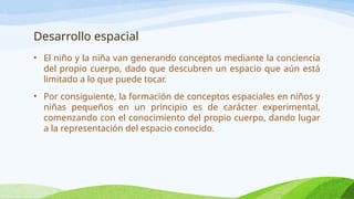 Desarrollo espacial
• El niño y la niña van generando conceptos mediante la conciencia
del propio cuerpo, dado que descubren un espacio que aún está
limitado a lo que puede tocar.
• Por consiguiente, la formación de conceptos espaciales en niños y
niñas pequeños en un principio es de carácter experimental,
comenzando con el conocimiento del propio cuerpo, dando lugar
a la representación del espacio conocido.
 
