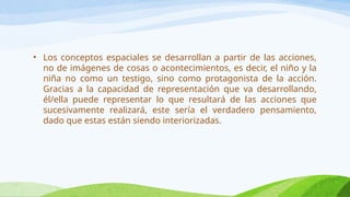 • Los conceptos espaciales se desarrollan a partir de las acciones,
no de imágenes de cosas o acontecimientos, es decir, el niño y la
niña no como un testigo, sino como protagonista de la acción.
Gracias a la capacidad de representación que va desarrollando,
él/ella puede representar lo que resultará de las acciones que
sucesivamente realizará, este sería el verdadero pensamiento,
dado que estas están siendo interiorizadas.
 