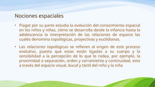 Nociones espaciales
• Piaget por su parte estudia la evolución del conocimiento espacial
en los niños y niñas, cómo se desarrolla desde la infancia hasta la
adolescencia la interpretación de las relaciones de espacio las
cuales denomina topológicas, proyectivas y euclidianas.
• Las relaciones topológicas se refieren al origen de este proceso
evolutivo, puesto que estas están ligadas a su cuerpo y la
sensibilidad a la percepción de lo que lo rodea, por ejemplo, la
proximidad o separación, orden y cerramiento y continuidad, esto
a través del espacio visual, bucal y táctil del niño y la niña
 