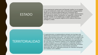 • "Una organización gobernante será́ llamada ‘política’ en la medida
en que su existencia y orden sean continuamente salvaguardados
dentro de un territorio determinado por la amenaza de la
aplicación de la fuerza física por parte de un órgano administrativo.
Un organización política compulsiva con operación continua sea
llamada “Estado” en la medida que su órgano administrativo
ostente para sí el monopolio legitimo de la violencia física para
proteger su orden.
ESTADO
• “La gerontocracia y el patriarcalismo primario son los tipos más
elementales de dominación tradicional, donde el señor no tiene un
órgano administrativo personal (...) por ello el señor es todavía muy
dependiente de la disposición de los miembros en concordar con
sus órdenes, ya que él no tiene una maquinaria para garantizarlas.
Por esa razón, los miembros todavía no son realmente súbditos (...)
El patrimonialismo y, en un caso extremo, el sultanato tienden a
aparecer donde la dominación tradicional se desarrolla una fuerza
administrativa y militar que son instrumentos puramente
personales del señor. Solamente entonces los miembros del grupo
son tratados como súbditos”
TERRITORIALIDAD
 