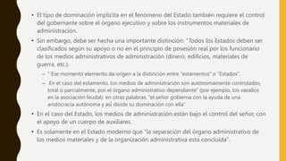 • El tipo de dominación implícita en el fenómeno del Estado también requiere el control
del gobernante sobre el órgano ejecutivo y sobre los instrumentos materiales de
administración.
• Sin embargo, debe ser hecha una importante distinción: “Todos los Estados deben ser
clasificados según su apoyo o no en el principio de posesión real por los funcionario
de los medios administrativos de administración (dinero, edificios, materiales de
guerra, etc.).
– “ Ese momento elemento da origen a la distinción entre “estamentos” o “Estados”.
– En el caso del estamento, los medios de administración son autónomamente controlados,
total o parcialmente, por el órgano administrativo dependiente” (por ejemplo, los vasallos
en la asociación feudal): en otras palabras, “el señor gobierna con la ayuda de una
aristocracia autónoma y así́ divide su dominación con ella”.
• En el caso del Estado, los medios de administración están bajo el control del señor, con
el apoyo de un cuerpo de auxiliares.
• Es solamente en el Estado moderno que “la separación del órgano administrativo de
los medios materiales y de la organización administrativa está concluida”.
 
