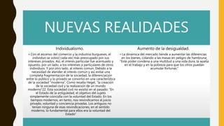 NUEVAS REALIDADES
Individualismo.
• Con el ascenso del comercio y la industria burgueses, el
individuo se volvió cada vez más preocupado por sus
intereses privados. Así, el interés particular fue acentuado y
opuesto, por un lado, a los intereses a particulares de otros
individuos. Y por otro lado, al interés común. Debido a la
necesidad de atender al interés común y así evitar una
completa fragmentación de la sociedad, la diferenciación
entre lo público y lo privado se convirtió en una característica
de la sociedad “moderna”. Como resalta Hegel, “la creación
de la sociedad civil y la realización de un mundo
moderno”22. Esta sociedad civil no existió en el pasado: “En
el Estado de la antigüedad, el objetivo del sujeto
simplemente coincidía con la voluntad del Estado. En los
tiempos modernos, en tanto, nos reivindicamos al juicio
privado, voluntad y conciencia privadas. Los antiguos no
tenían ninguna de esas reivindicaciones, en el sentido
moderno, lo fundamental para ellos era la voluntad del
Estado”
Aumento de la desigualdad.
• La dinámica del mercado tiende a aumentar las diferencias
en los bienes, colando a las masas en peligro de hambruna:
“Este poder condena a una multitud a una vida dura, la apatía
en el trabajo y en la pobreza para que los otros puedan
acumular fortunas.”
 