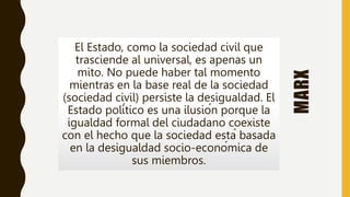 MARX
El Estado, como la sociedad civil que
trasciende al universal, es apenas un
mito. No puede haber tal momento
mientras en la base real de la sociedad
(sociedad civil) persiste la desigualdad. El
Estado político es una ilusión porque la
igualdad formal del ciudadano coexiste
con el hecho que la sociedad está basada
en la desigualdad socio-económica de
sus miembros.
 
