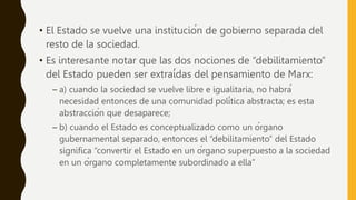 • El Estado se vuelve una institución de gobierno separada del
resto de la sociedad.
• Es interesante notar que las dos nociones de “debilitamiento”
del Estado pueden ser extraídas del pensamiento de Marx:
– a) cuando la sociedad se vuelve libre e igualitaria, no habrá
necesidad entonces de una comunidad política abstracta; es esta
abstracción que desaparece;
– b) cuando el Estado es conceptualizado como un órgano
gubernamental separado, entonces el “debilitamiento” del Estado
significa “convertir el Estado en un órgano superpuesto a la sociedad
en un órgano completamente subordinado a ella”
 