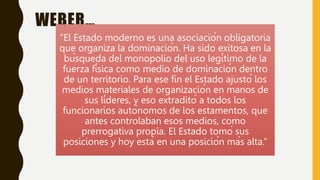 WEBER…
“El Estado moderno es una asociación obligatoria
que organiza la dominación. Ha sido exitosa en la
búsqueda del monopolio del uso legítimo de la
fuerza física como medio de dominación dentro
de un territorio. Para ese fin el Estado ajustó los
medios materiales de organización en manos de
sus líderes, y eso extraditó a todos los
funcionarios autónomos de los estamentos, que
antes controlaban esos medios, como
prerrogativa propia. El Estado tomó sus
posiciones y hoy está en una posición más alta.”
 
