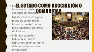 EL ESTADO COMO ASOCIACIÓN O
COMUNIDAD
• El concepto de Estado se
toma como coextensivo al
concepto de sociedad.
• Las sociedades, en algún
punto de su desarrollo
histórico , existen como
tales solamente en forma
de Estados.
• El Estado cubre los
habitantes cubre los
habitantes de un territorio
determinado y requiere
instituciones
 