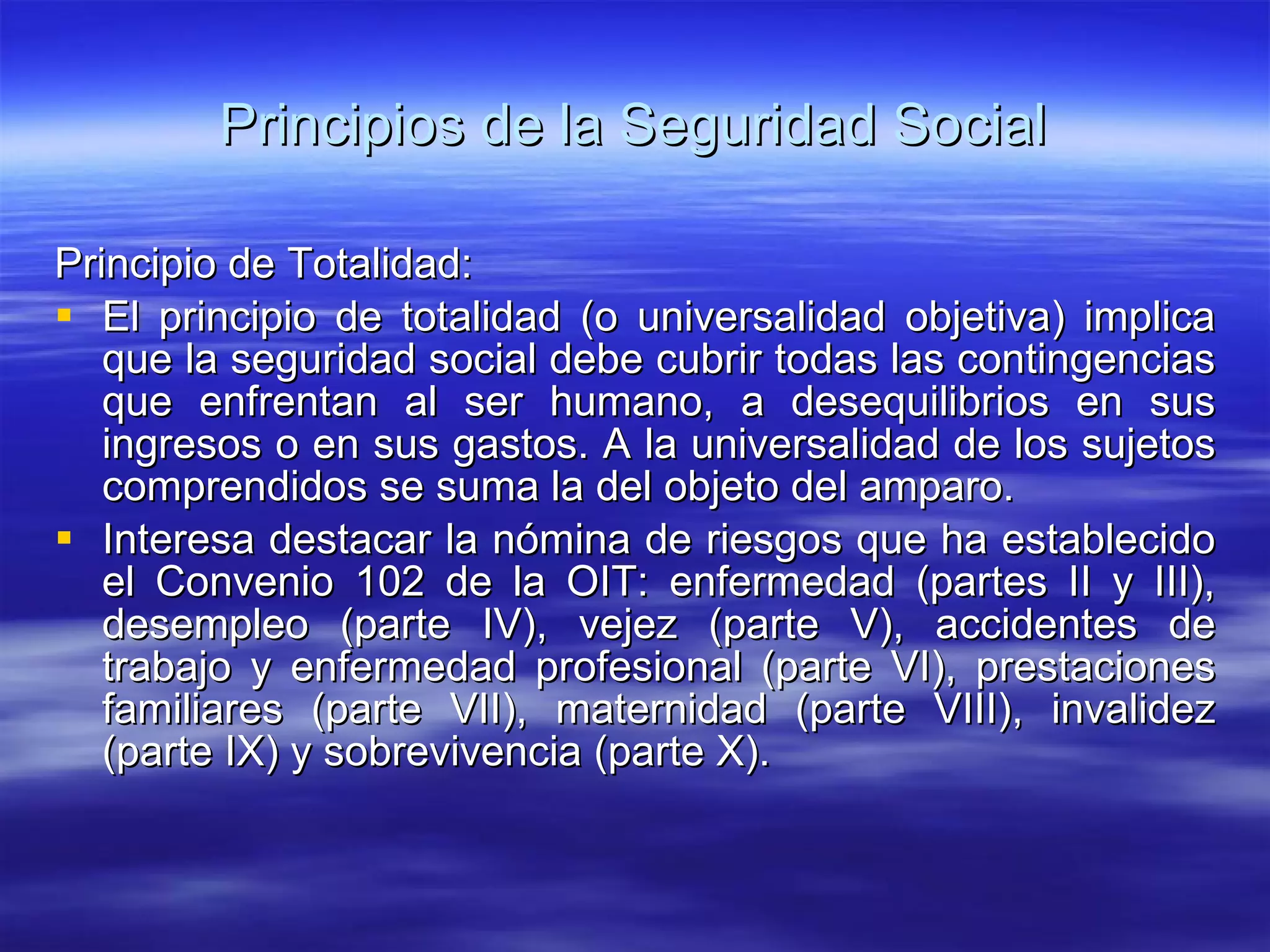 Principios de la Seguridad Social Principio de Totalidad: El principio de totalidad (o universalidad objetiva) implica que la seguridad social debe cubrir todas las contingencias que enfrentan al ser humano, a desequilibrios en sus ingresos o en sus gastos. A la universalidad de los sujetos comprendidos se suma la del objeto del amparo. Interesa destacar la nómina de riesgos que ha establecido el Convenio 102 de la OIT: enfermedad (partes II y III), desempleo (parte IV), vejez (parte V), accidentes de trabajo y enfermedad profesional (parte VI), prestaciones familiares (parte VII), maternidad (parte VIII), invalidez (parte IX) y sobrevivencia (parte X). 