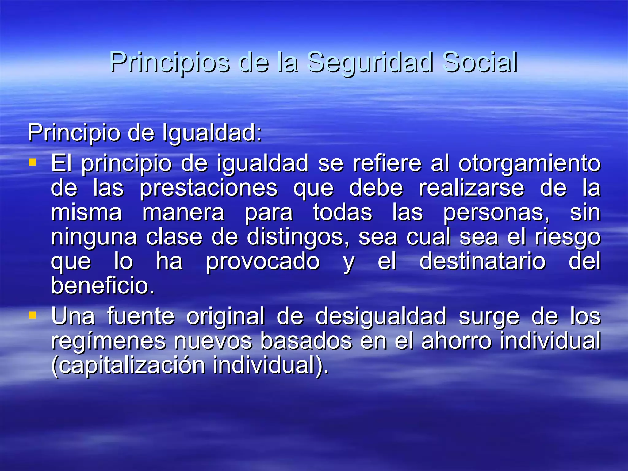 Principios de la Seguridad Social Principio de Igualdad: El principio de igualdad se refiere al otorgamiento de las prestaciones que debe realizarse de la misma manera para todas las personas, sin ninguna clase de distingos, sea cual sea el riesgo que lo ha provocado y el destinatario del beneficio. Una fuente original de desigualdad surge de los regímenes nuevos basados en el ahorro individual (capitalización individual).  