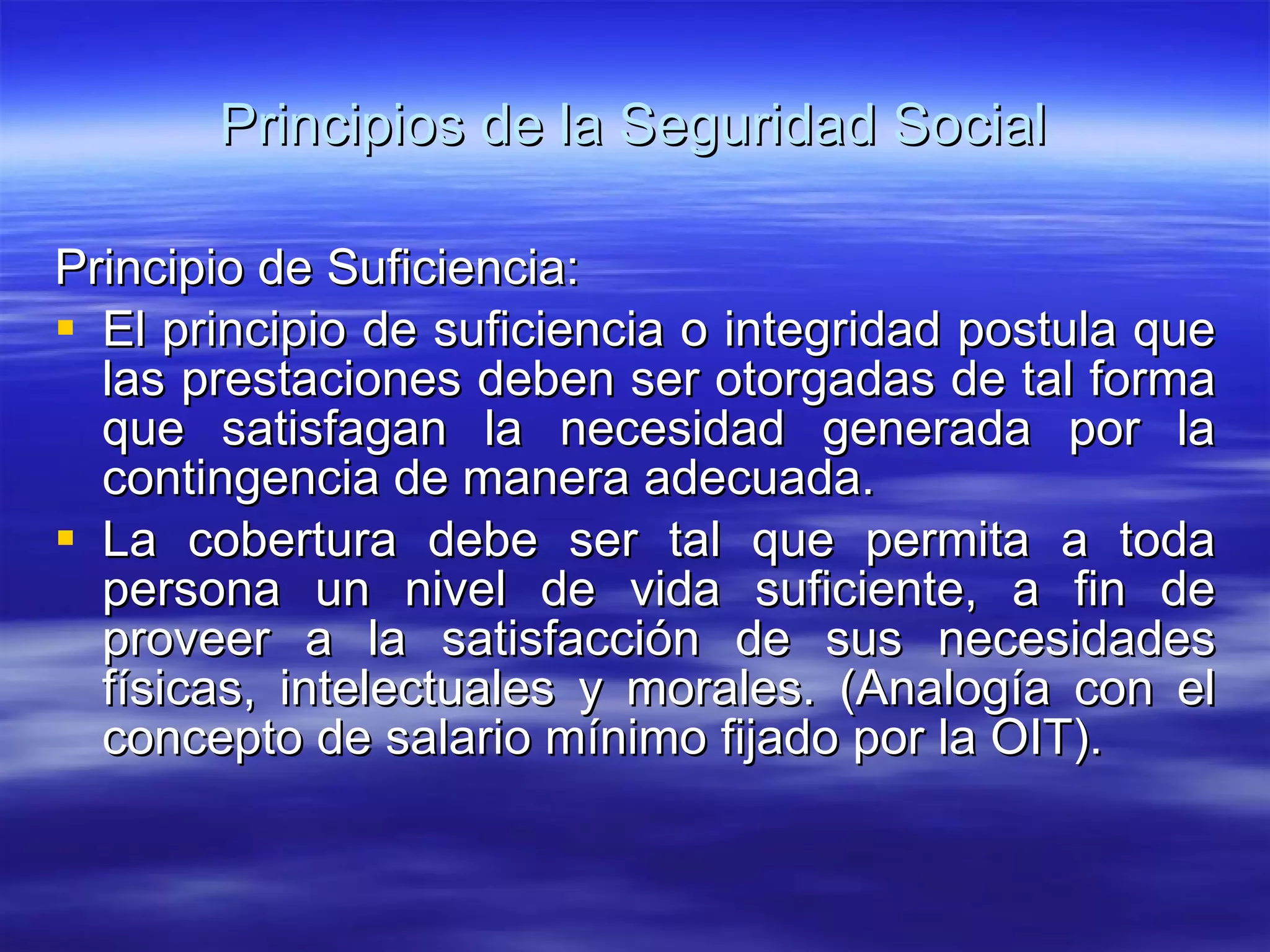 Principios de la Seguridad Social Principio de Suficiencia: El principio de suficiencia o integridad postula que las prestaciones deben ser otorgadas de tal forma que satisfagan la necesidad generada por la contingencia de manera adecuada. La cobertura debe ser tal que permita a toda persona un nivel de vida suficiente, a fin de proveer a la satisfacción de sus necesidades físicas, intelectuales y morales. (Analogía con el concepto de salario mínimo fijado por la OIT). 