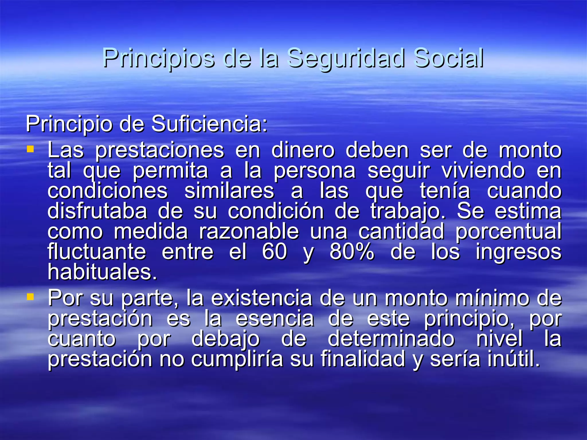 Principios de la Seguridad Social Principio de Suficiencia: Las prestaciones en dinero deben ser de monto tal que permita a la persona seguir viviendo en condiciones similares a las que tenía cuando disfrutaba de su condición de trabajo. Se estima como medida razonable una cantidad porcentual fluctuante entre el 60 y 80% de los ingresos habituales. Por su parte, la existencia de un monto mínimo de prestación es la esencia de este principio, por cuanto por debajo de determinado nivel la prestación no cumpliría su finalidad y sería inútil. 