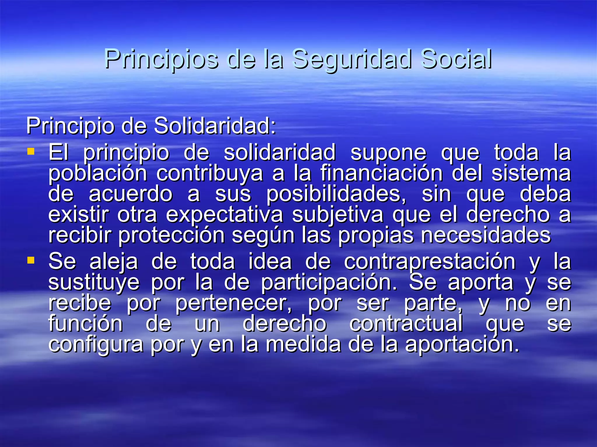 Principios de la Seguridad Social Principio de Solidaridad: El principio de solidaridad supone que toda la población contribuya a la financiación del sistema de acuerdo a sus posibilidades, sin que deba existir otra expectativa subjetiva que el derecho a recibir protección según las propias necesidades Se aleja de toda idea de contraprestación y la sustituye por la de participación. Se aporta y se recibe por pertenecer, por ser parte, y no en función de un derecho contractual que se configura por y en la medida de la aportación. 