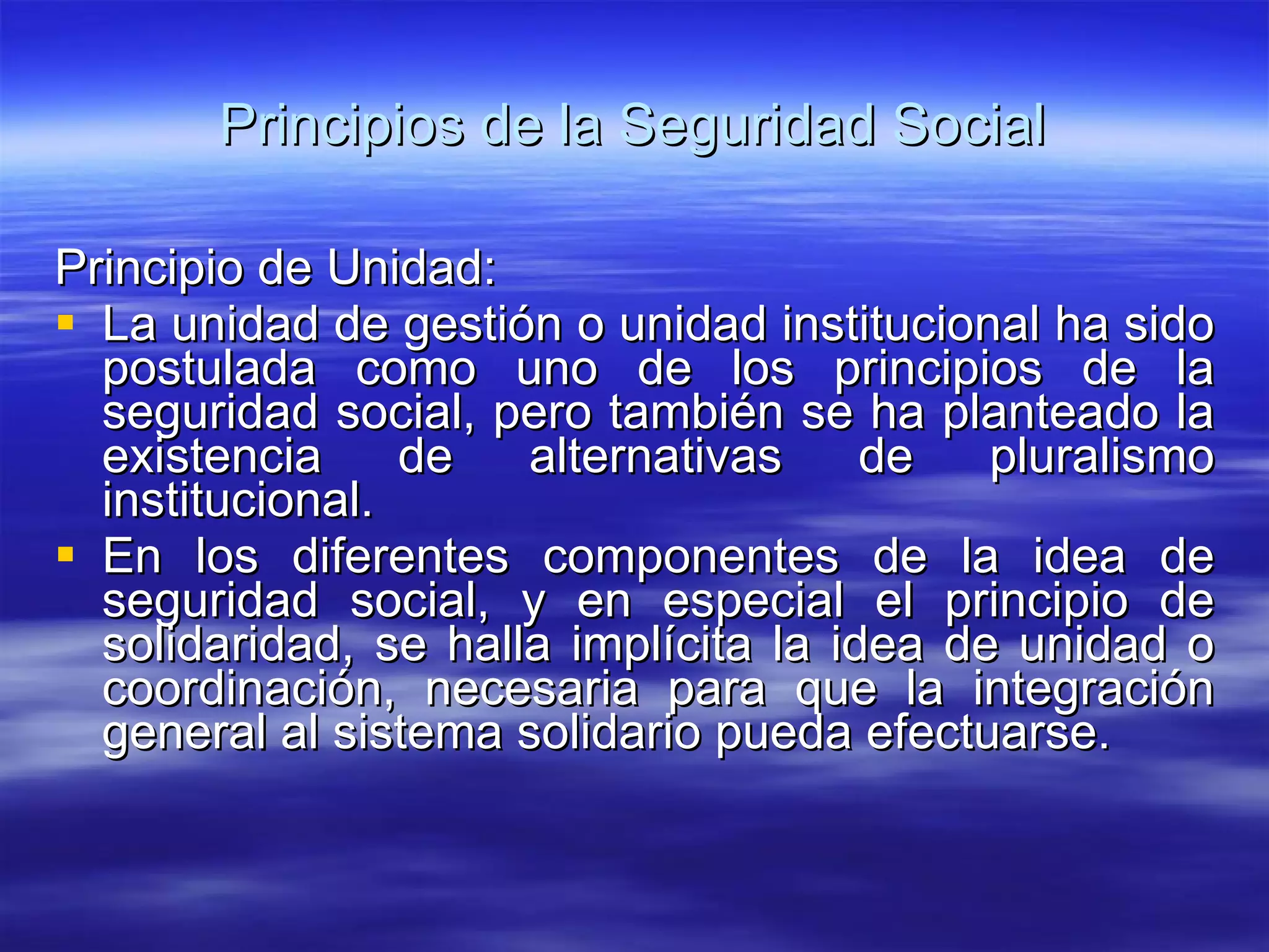 Principios de la Seguridad Social Principio de Unidad: La unidad de gestión o unidad institucional ha sido postulada como uno de los principios de la seguridad social, pero también se ha planteado la existencia de alternativas de pluralismo institucional. En los diferentes componentes de la idea de seguridad social, y en especial el principio de solidaridad, se halla implícita la idea de unidad o coordinación, necesaria para que la integración general al sistema solidario pueda efectuarse. 