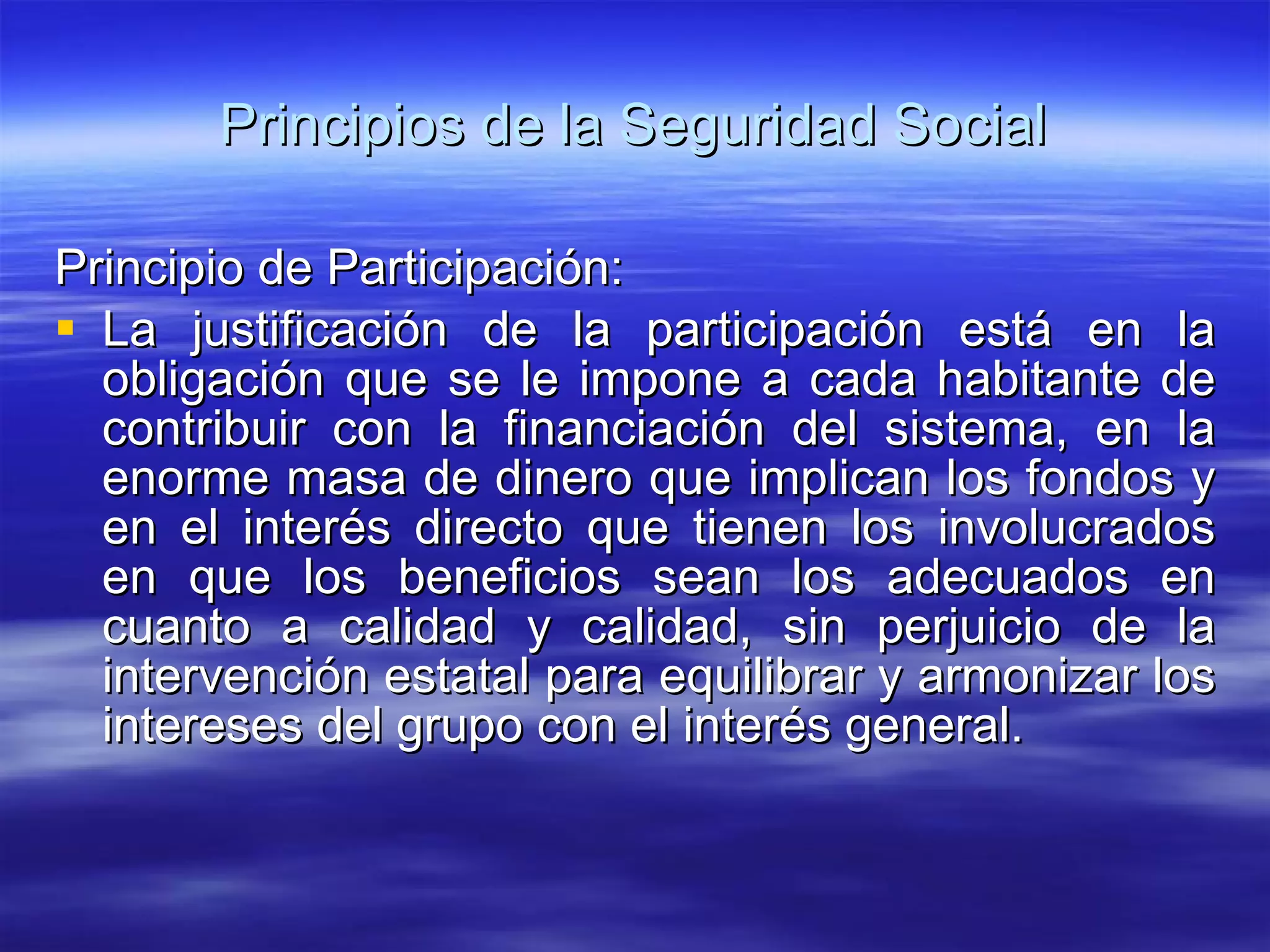 Principios de la Seguridad Social Principio de Participación: La justificación de la participación está en la obligación que se le impone a cada habitante de contribuir con la financiación del sistema, en la enorme masa de dinero que implican los fondos y en el interés directo que tienen los involucrados en que los beneficios sean los adecuados en cuanto a calidad y calidad, sin perjuicio de la intervención estatal para equilibrar y armonizar los intereses del grupo con el interés general. 