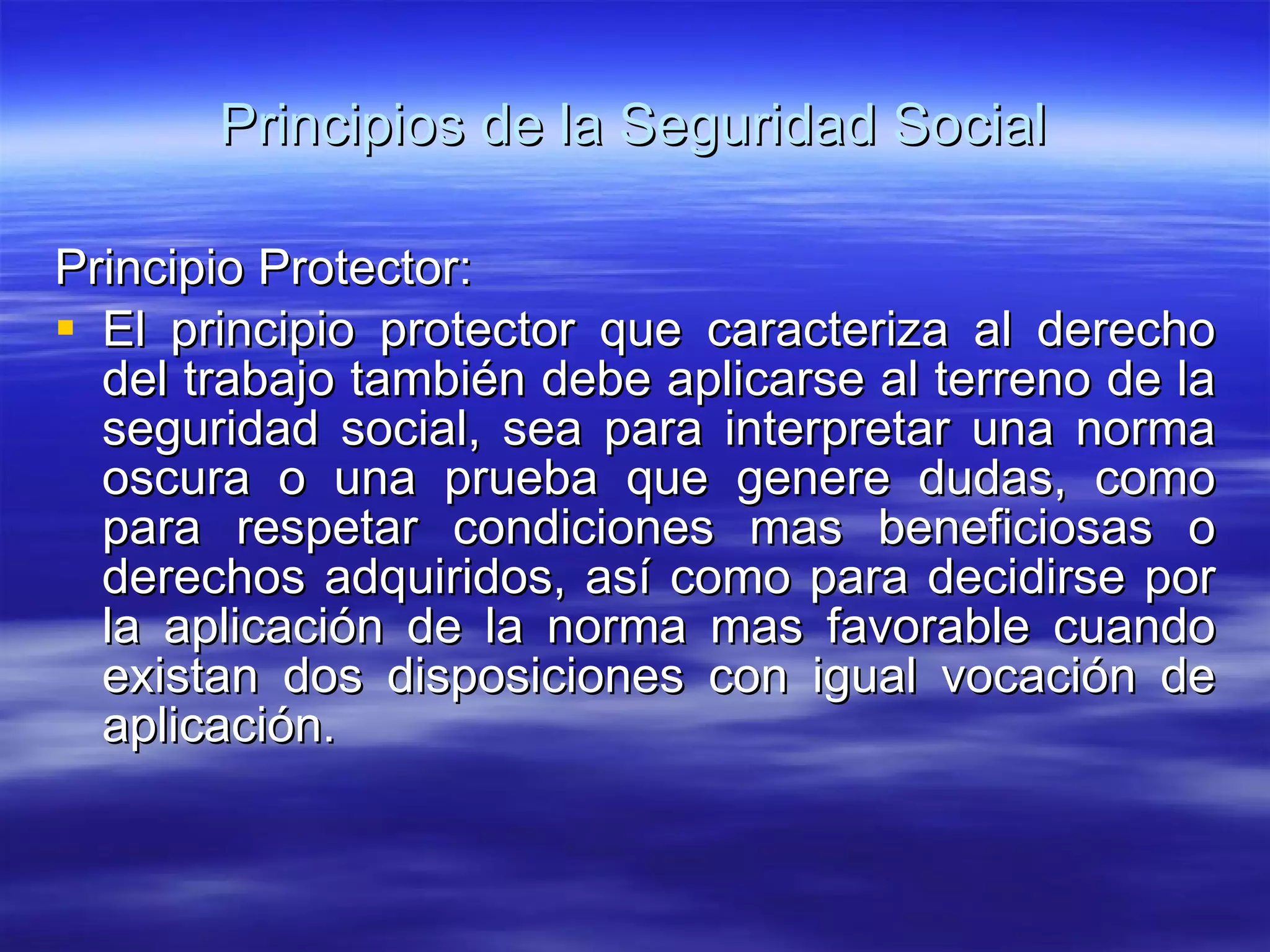 Principios de la Seguridad Social Principio Protector: El principio protector que caracteriza al derecho del trabajo también debe aplicarse al terreno de la seguridad social, sea para interpretar una norma oscura o una prueba que genere dudas, como para respetar condiciones mas beneficiosas o derechos adquiridos, así como para decidirse por la aplicación de la norma mas favorable cuando existan dos disposiciones con igual vocación de aplicación. 