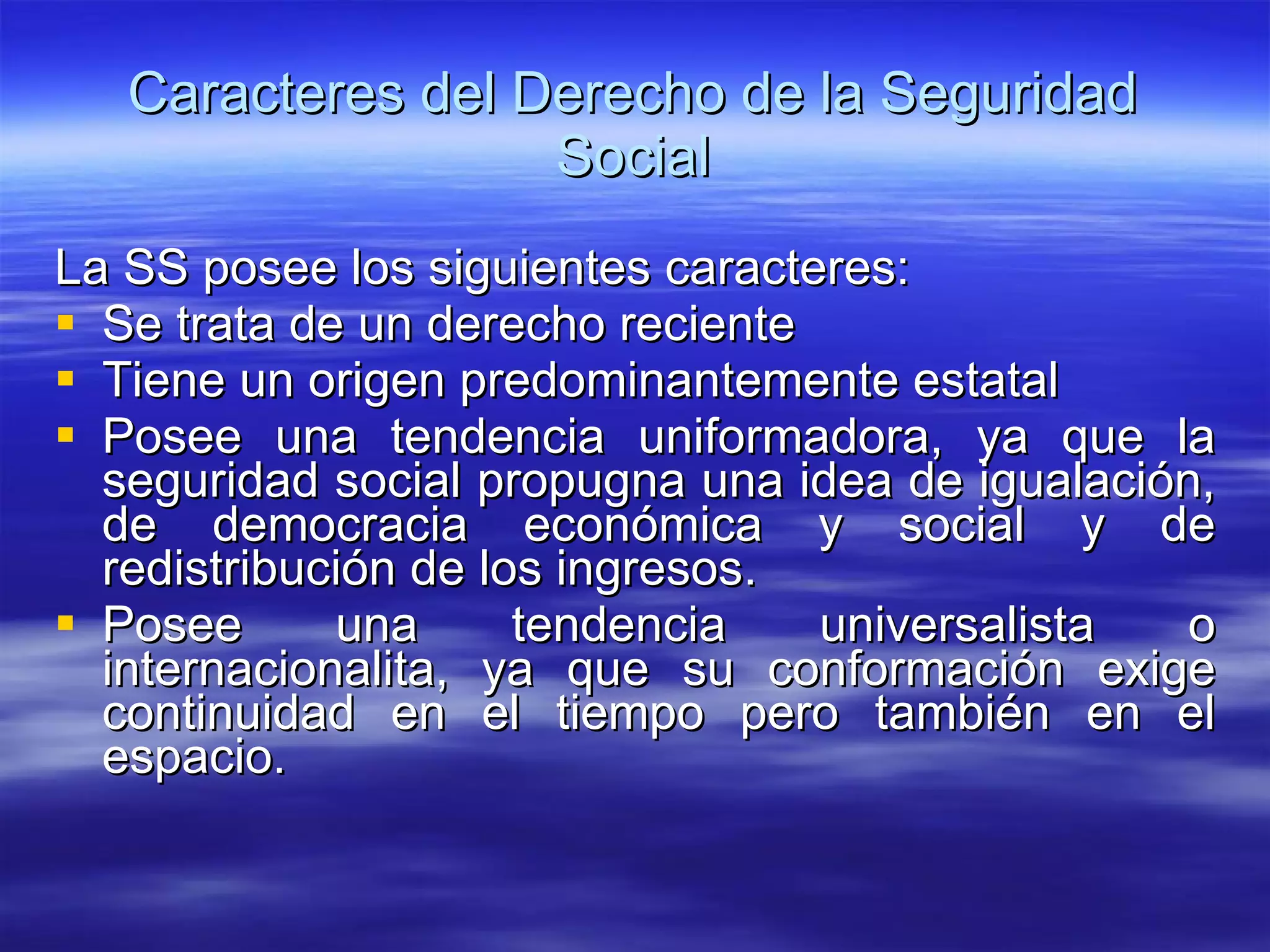 Caracteres del Derecho de la Seguridad Social La SS posee los siguientes caracteres:  Se trata de un derecho reciente Tiene un origen predominantemente estatal Posee una tendencia uniformadora, ya que la seguridad social propugna una idea de igualación, de democracia económica y social y de redistribución de los ingresos. Posee una tendencia universalista o internacionalita, ya que su conformación exige continuidad en el tiempo pero también en el espacio. 