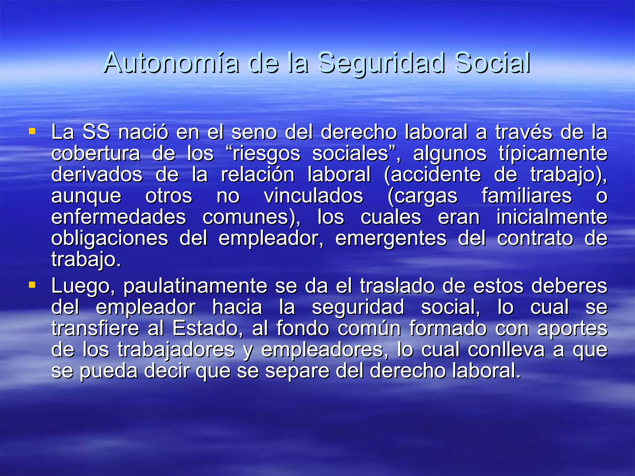 Autonomía de la Seguridad Social La SS nació en el seno del derecho laboral a través de la cobertura de los “riesgos sociales”, algunos típicamente derivados de la relación laboral (accidente de trabajo), aunque otros no vinculados (cargas familiares o enfermedades comunes), los cuales eran inicialmente obligaciones del empleador, emergentes del contrato de trabajo. Luego, paulatinamente se da el traslado de estos deberes del empleador hacia la seguridad social, lo cual se transfiere al Estado, al fondo común formado con aportes de los trabajadores y empleadores, lo cual conlleva a que se pueda decir que se separe del derecho laboral. 