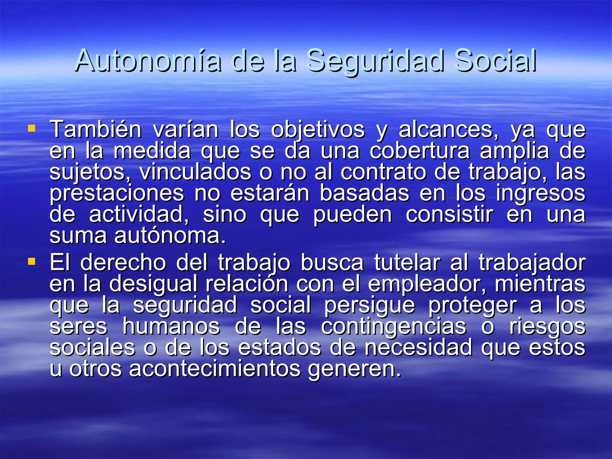 Autonomía de la Seguridad Social También varían los objetivos y alcances, ya que en la medida que se da una cobertura amplia de sujetos, vinculados o no al contrato de trabajo, las prestaciones no estarán basadas en los ingresos de actividad, sino que pueden consistir en una suma autónoma. El derecho del trabajo busca tutelar al trabajador en la desigual relación con el empleador, mientras que la seguridad social persigue proteger a los seres humanos de las contingencias o riesgos sociales o de los estados de necesidad que estos u otros acontecimientos generen. 