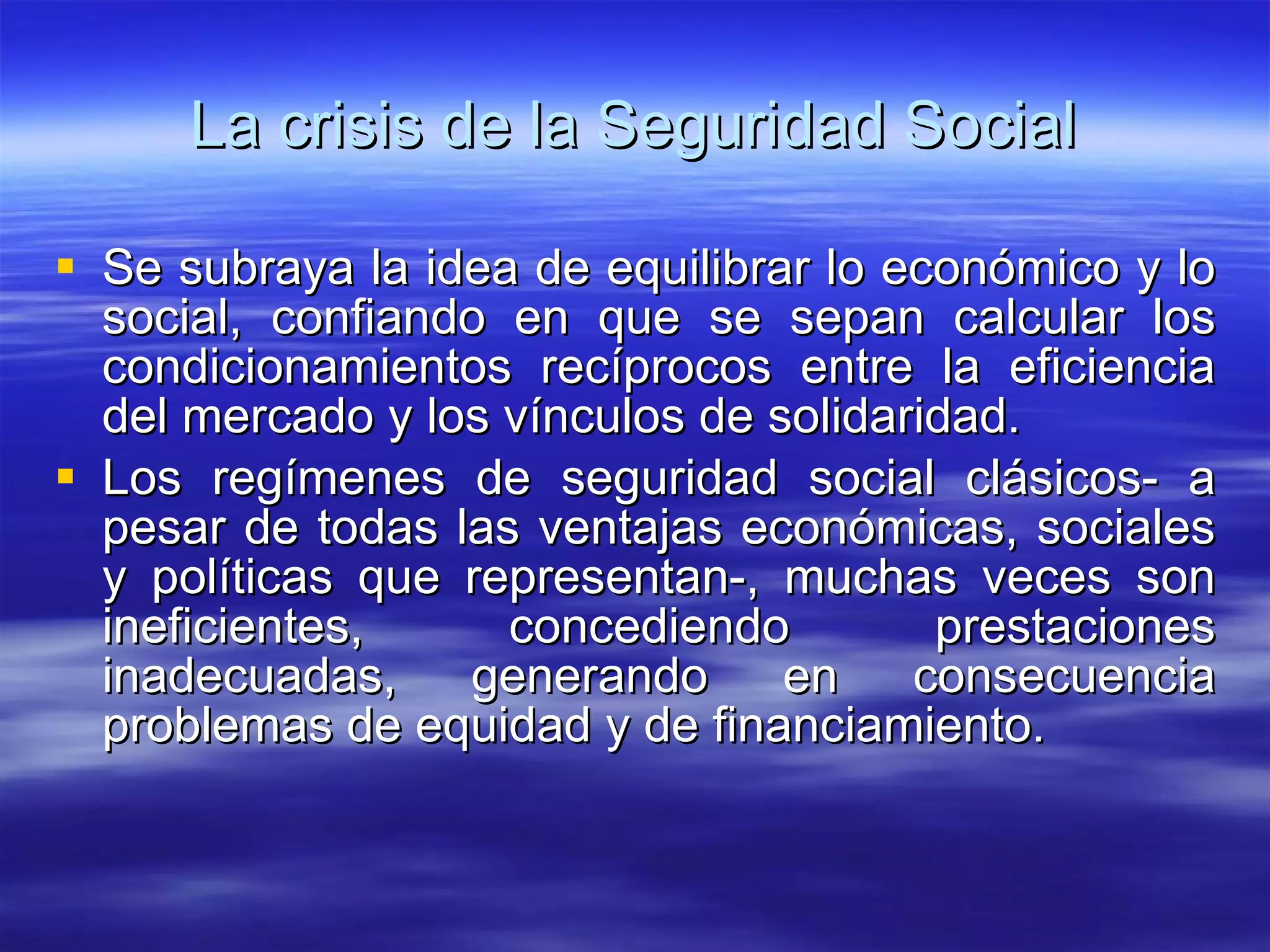 La crisis de la Seguridad Social Se subraya la idea de equilibrar lo económico y lo social, confiando en que se sepan calcular los condicionamientos recíprocos entre la eficiencia del mercado y los vínculos de solidaridad. Los regímenes de seguridad social clásicos- a pesar de todas las ventajas económicas, sociales y políticas que representan-, muchas veces son ineficientes, concediendo prestaciones inadecuadas, generando en consecuencia problemas de equidad y de financiamiento. 