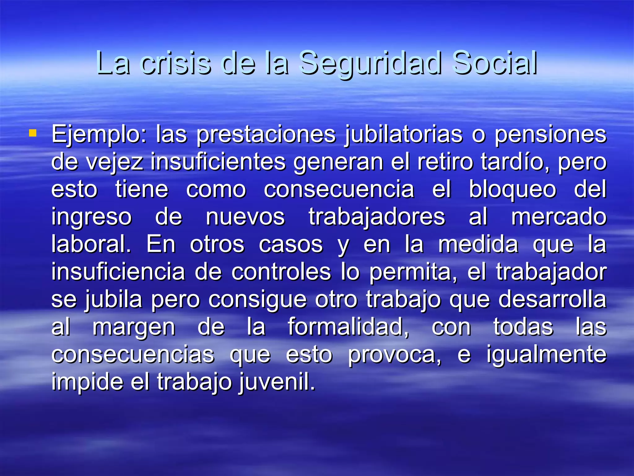 La crisis de la Seguridad Social Ejemplo: las prestaciones jubilatorias o pensiones de vejez insuficientes generan el retiro tardío, pero esto tiene como consecuencia el bloqueo del ingreso de nuevos trabajadores al mercado laboral. En otros casos y en la medida que la insuficiencia de controles lo permita, el trabajador se jubila pero consigue otro trabajo que desarrolla al margen de la formalidad, con todas las consecuencias que esto provoca, e igualmente impide el trabajo juvenil. 