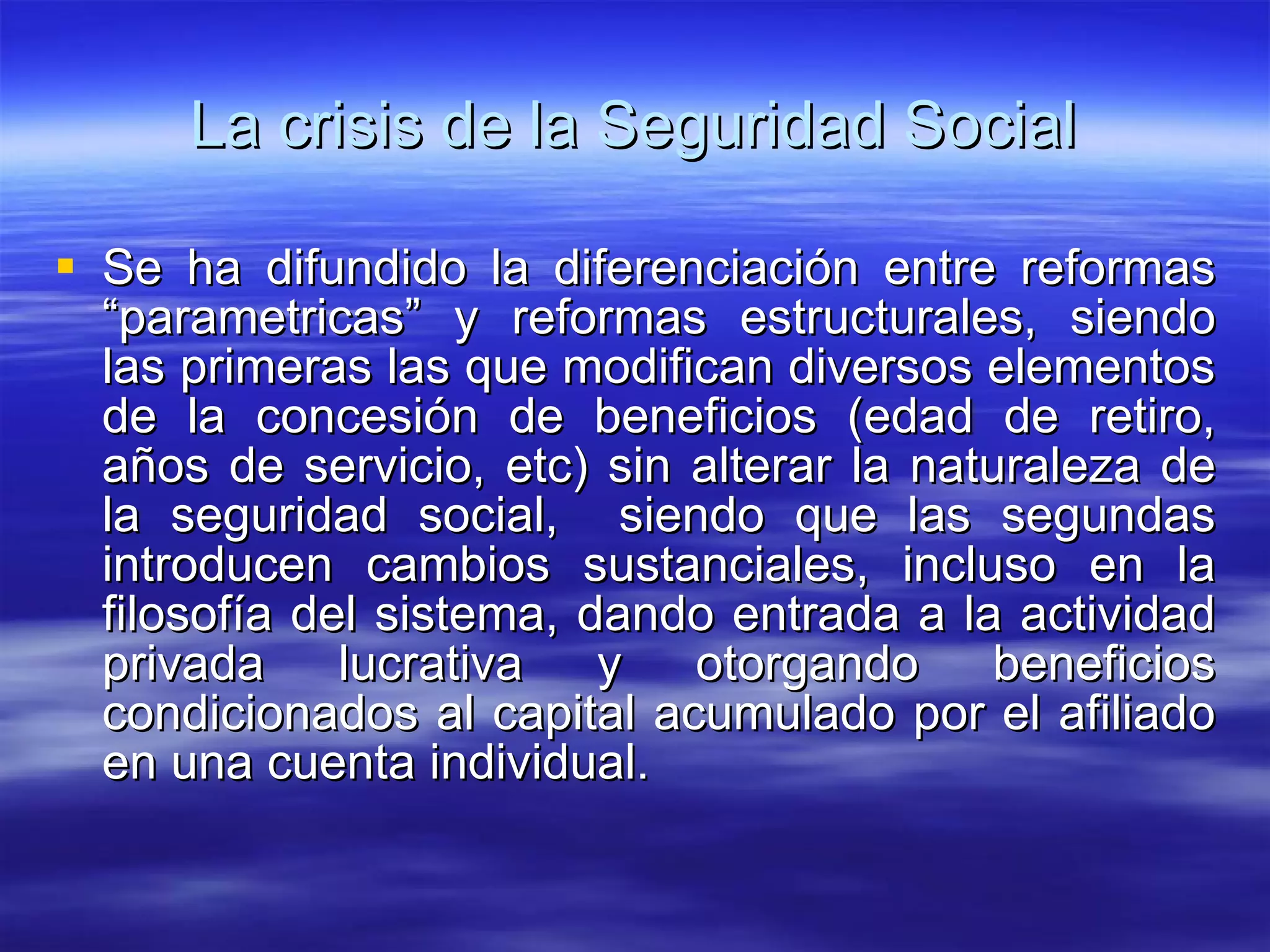 La crisis de la Seguridad Social Se ha difundido la diferenciación entre reformas “parametricas” y reformas estructurales, siendo las primeras las que modifican diversos elementos de la concesión de beneficios (edad de retiro, años de servicio, etc) sin alterar la naturaleza de la seguridad social,  siendo que las segundas introducen cambios sustanciales, incluso en la filosofía del sistema, dando entrada a la actividad privada lucrativa y otorgando beneficios condicionados al capital acumulado por el afiliado en una cuenta individual. 