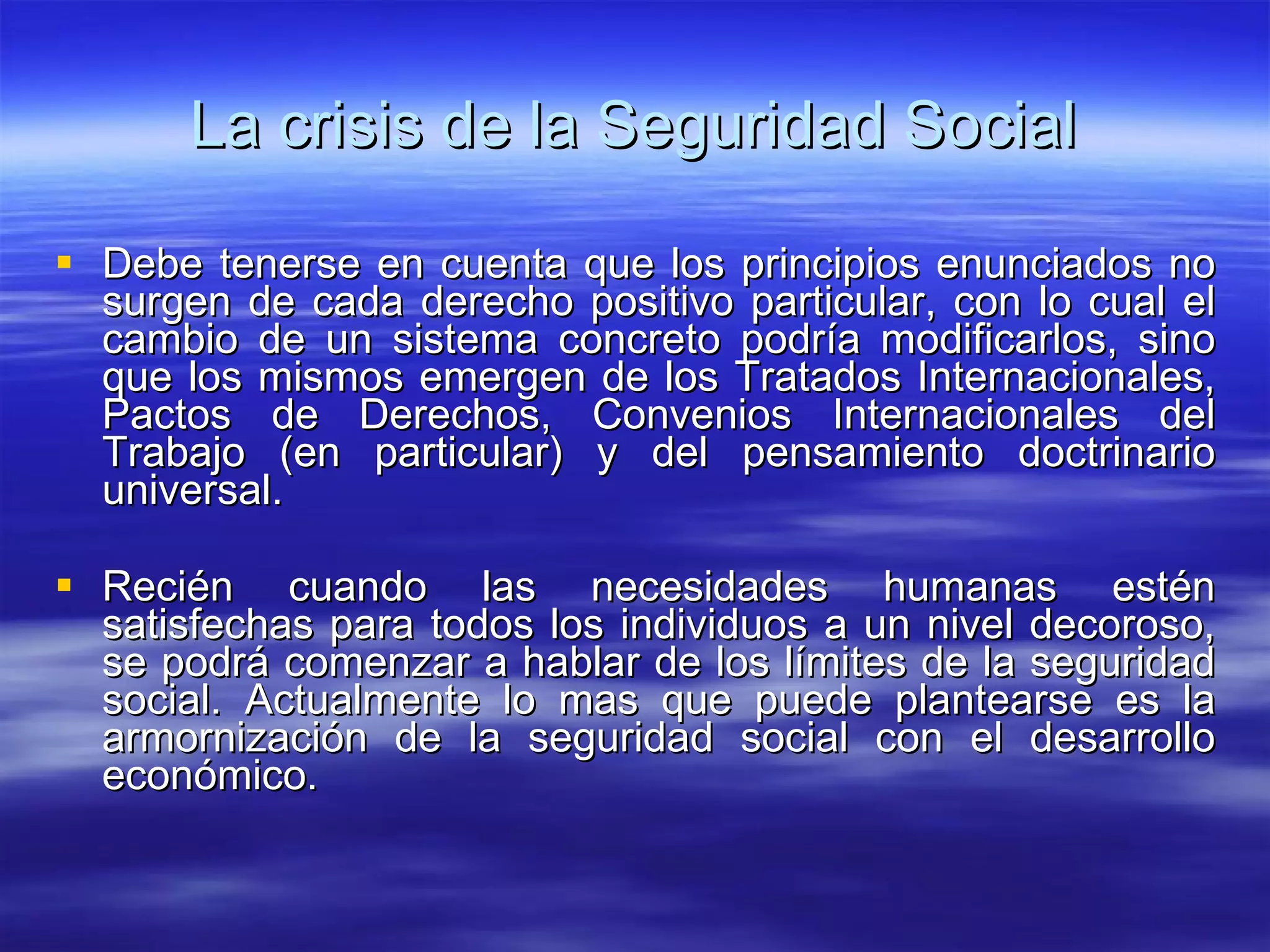 La crisis de la Seguridad Social Debe tenerse en cuenta que los principios enunciados no surgen de cada derecho positivo particular, con lo cual el cambio de un sistema concreto podría modificarlos, sino que los mismos emergen de los Tratados Internacionales, Pactos de Derechos, Convenios Internacionales del Trabajo (en particular) y del pensamiento doctrinario universal. Recién cuando las necesidades humanas estén satisfechas para todos los individuos a un nivel decoroso, se podrá comenzar a hablar de los límites de la seguridad social. Actualmente lo mas que puede plantearse es la armornización de la seguridad social con el desarrollo económico. 