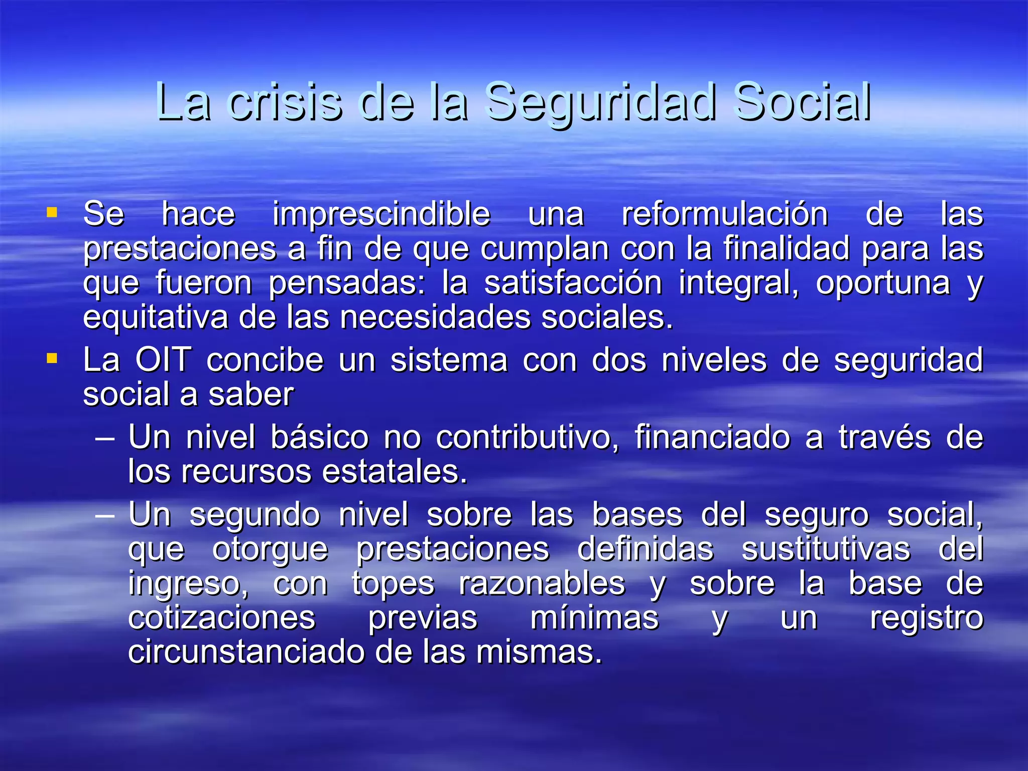 La crisis de la Seguridad Social Se hace imprescindible una reformulación de las prestaciones a fin de que cumplan con la finalidad para las que fueron pensadas: la satisfacción integral, oportuna y equitativa de las necesidades sociales. La OIT concibe un sistema con dos niveles de seguridad social a saber Un nivel básico no contributivo, financiado a través de los recursos estatales. Un segundo nivel sobre las bases del seguro social, que otorgue prestaciones definidas sustitutivas del ingreso, con topes razonables y sobre la base de cotizaciones previas mínimas y un registro circunstanciado de las mismas. 