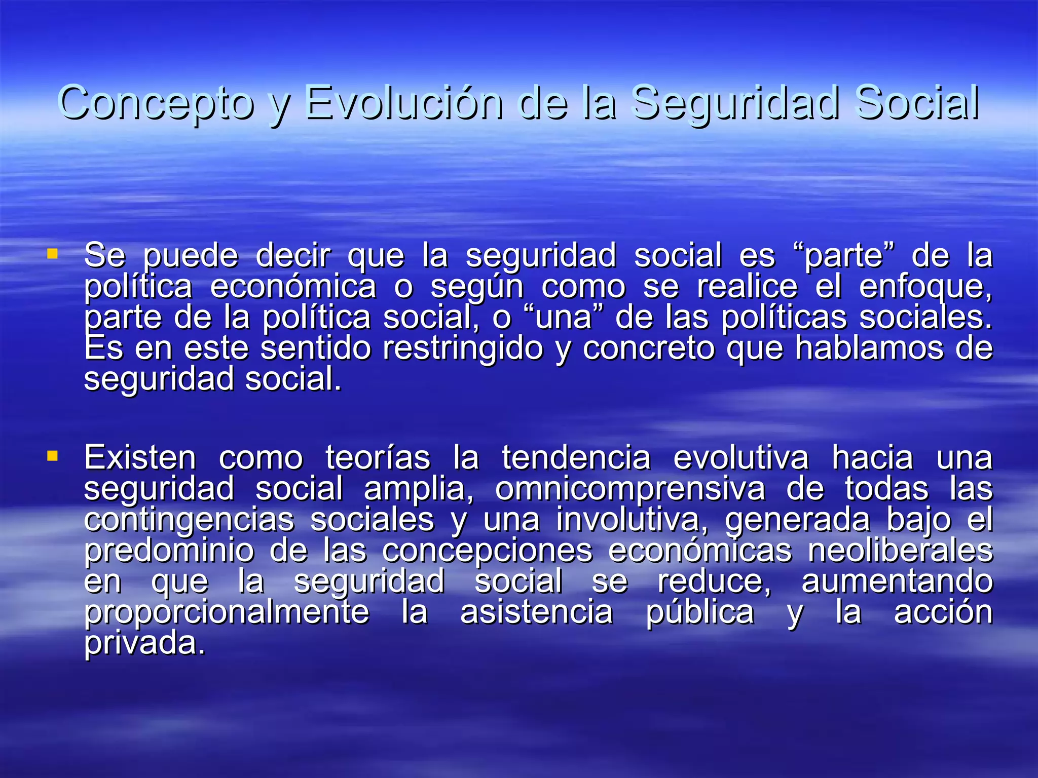 Concepto y Evolución de la Seguridad Social Se puede decir que la seguridad social es “parte” de la política económica o según como se realice el enfoque, parte de la política social, o “una” de las políticas sociales. Es en este sentido restringido y concreto que hablamos de seguridad social. Existen como teorías la tendencia evolutiva hacia una seguridad social amplia, omnicomprensiva de todas las contingencias sociales y una involutiva, generada bajo el predominio de las concepciones económicas neoliberales en que la seguridad social se reduce, aumentando proporcionalmente la asistencia pública y la acción privada. 