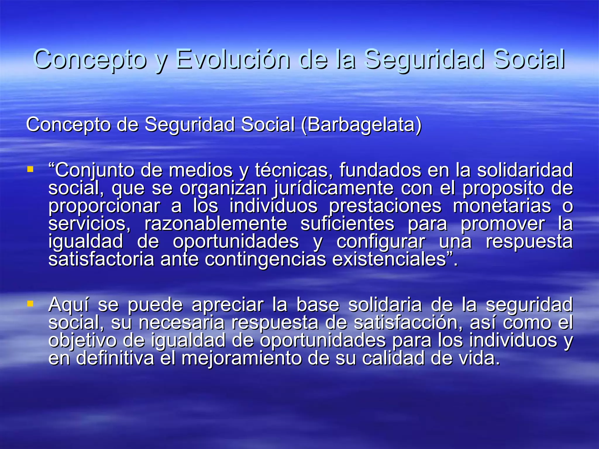Concepto y Evolución de la Seguridad Social Concepto de Seguridad Social (Barbagelata) “ Conjunto de medios y técnicas, fundados en la solidaridad social, que se organizan jurídicamente con el proposito de proporcionar a los individuos prestaciones monetarias o servicios, razonablemente suficientes para promover la igualdad de oportunidades y configurar una respuesta satisfactoria ante contingencias existenciales”. Aquí se puede apreciar la base solidaria de la seguridad social, su necesaria respuesta de satisfacción, así como el objetivo de igualdad de oportunidades para los individuos y en definitiva el mejoramiento de su calidad de vida.  