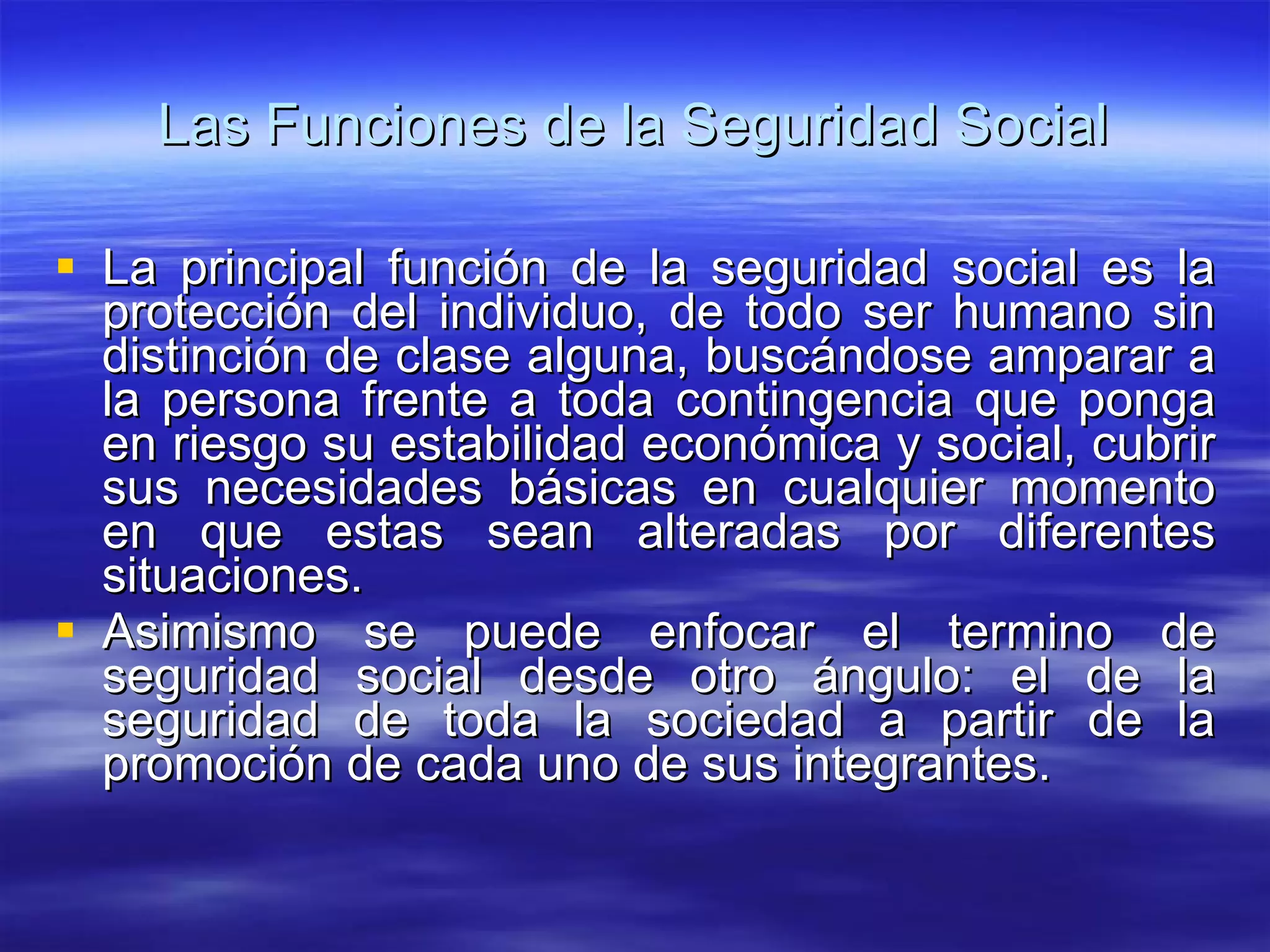 Las Funciones de la Seguridad Social La principal función de la seguridad social es la protección del individuo, de todo ser humano sin distinción de clase alguna, buscándose amparar a la persona frente a toda contingencia que ponga en riesgo su estabilidad económica y social, cubrir sus necesidades básicas en cualquier momento en que estas sean alteradas por diferentes situaciones. Asimismo se puede enfocar el termino de seguridad social desde otro ángulo: el de la seguridad de toda la sociedad a partir de la promoción de cada uno de sus integrantes. 