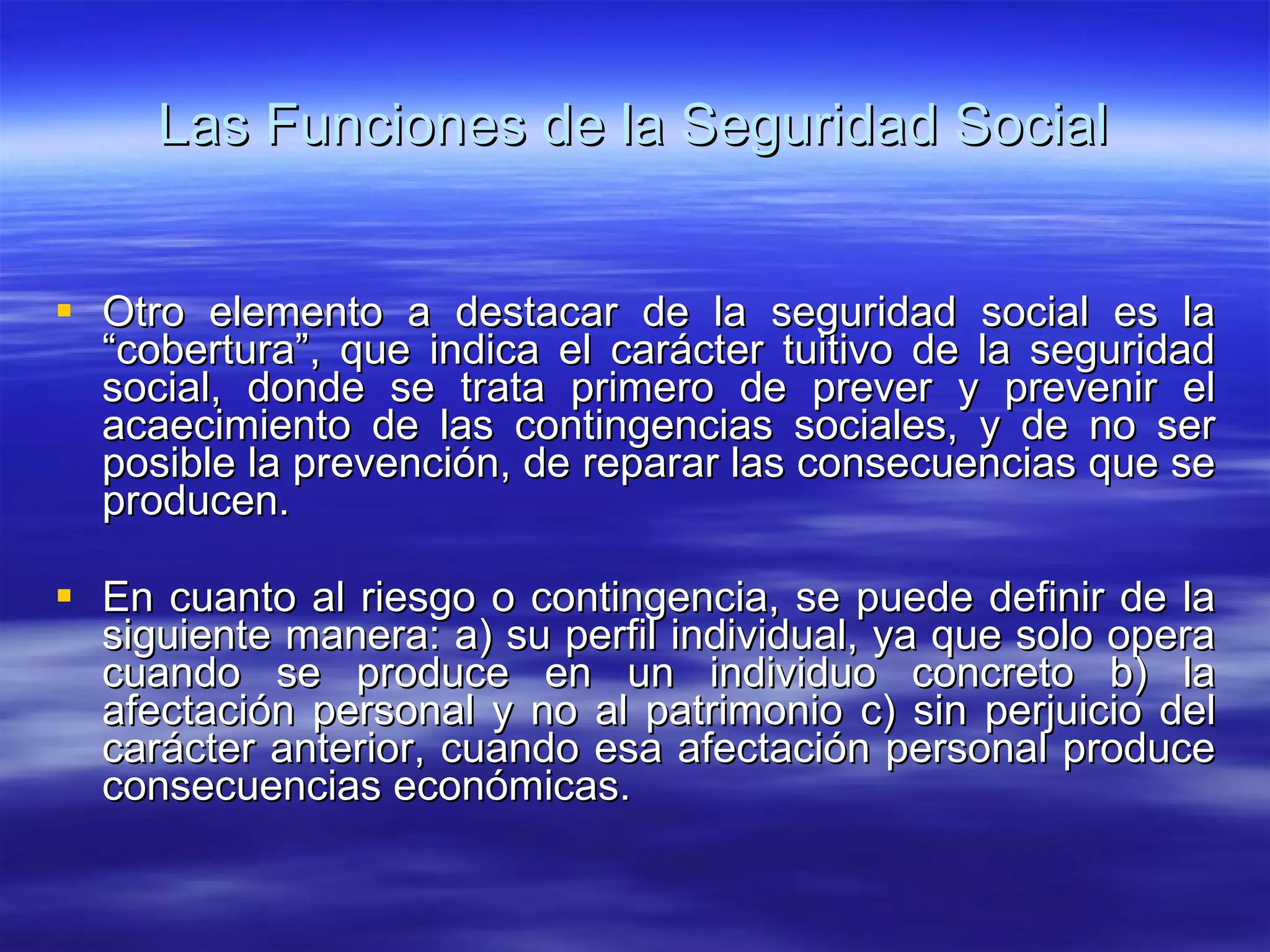 Las Funciones de la Seguridad Social Otro elemento a destacar de la seguridad social es la “cobertura”, que indica el carácter tuitivo de la seguridad social, donde se trata primero de prever y prevenir el acaecimiento de las contingencias sociales, y de no ser posible la prevención, de reparar las consecuencias que se producen. En cuanto al riesgo o contingencia, se puede definir de la siguiente manera: a) su perfil individual, ya que solo opera cuando se produce en un individuo concreto b) la afectación personal y no al patrimonio c) sin perjuicio del carácter anterior, cuando esa afectación personal produce consecuencias económicas. 