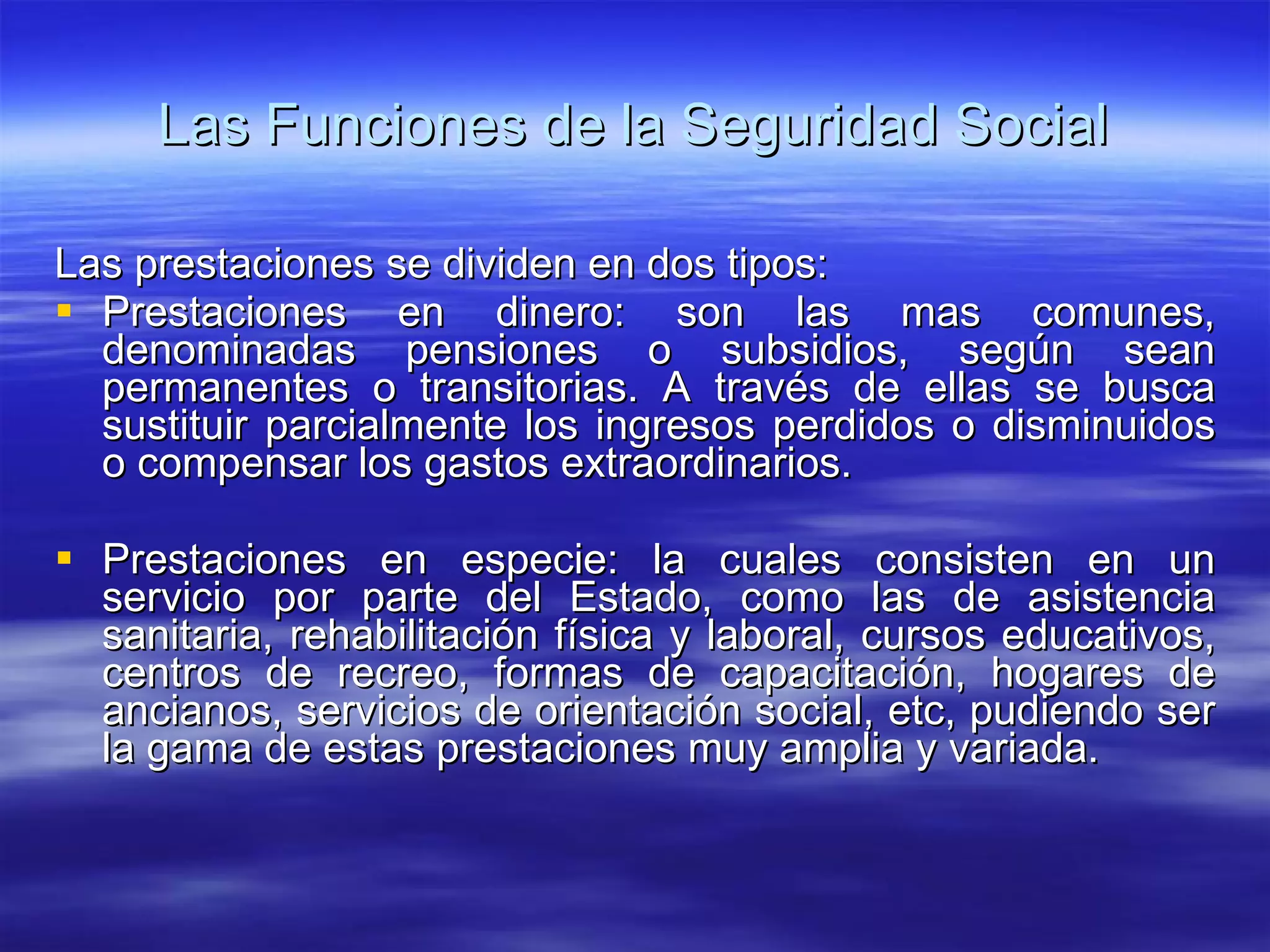 Las Funciones de la Seguridad Social Las prestaciones se dividen en dos tipos: Prestaciones en dinero: son las mas comunes, denominadas pensiones o subsidios, según sean permanentes o transitorias. A través de ellas se busca sustituir parcialmente los ingresos perdidos o disminuidos o compensar los gastos extraordinarios. Prestaciones en especie: la cuales consisten en un servicio por parte del Estado, como las de asistencia sanitaria, rehabilitación física y laboral, cursos educativos, centros de recreo, formas de capacitación, hogares de ancianos, servicios de orientación social, etc, pudiendo ser la gama de estas prestaciones muy amplia y variada.  