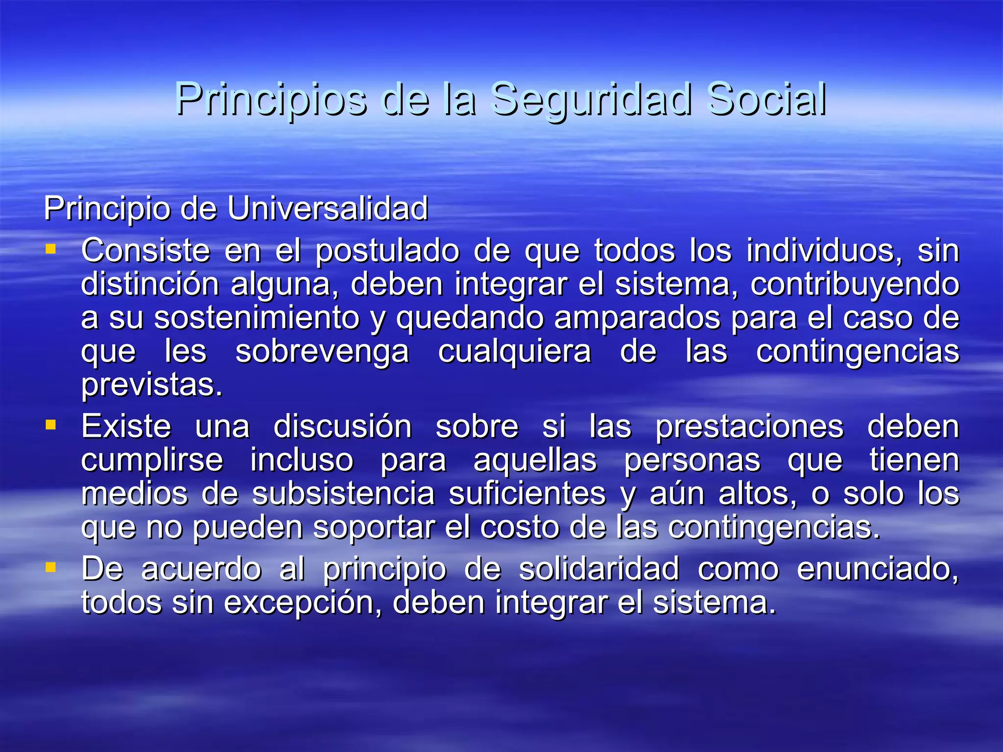 Principios de la Seguridad Social Principio de Universalidad Consiste en el postulado de que todos los individuos, sin distinción alguna, deben integrar el sistema, contribuyendo a su sostenimiento y quedando amparados para el caso de que les sobrevenga cualquiera de las contingencias previstas. Existe una discusión sobre si las prestaciones deben cumplirse incluso para aquellas personas que tienen medios de subsistencia suficientes y aún altos, o solo los que no pueden soportar el costo de las contingencias. De acuerdo al principio de solidaridad como enunciado, todos sin excepción, deben integrar el sistema. 