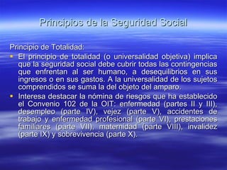 Principios de la Seguridad Social Principio de Totalidad: El principio de totalidad (o universalidad objetiva) implica que la seguridad social debe cubrir todas las contingencias que enfrentan al ser humano, a desequilibrios en sus ingresos o en sus gastos. A la universalidad de los sujetos comprendidos se suma la del objeto del amparo. Interesa destacar la nómina de riesgos que ha establecido el Convenio 102 de la OIT: enfermedad (partes II y III), desempleo (parte IV), vejez (parte V), accidentes de trabajo y enfermedad profesional (parte VI), prestaciones familiares (parte VII), maternidad (parte VIII), invalidez (parte IX) y sobrevivencia (parte X). 