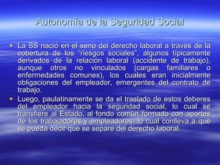 Autonomía de la Seguridad Social La SS nació en el seno del derecho laboral a través de la cobertura de los “riesgos sociales”, algunos típicamente derivados de la relación laboral (accidente de trabajo), aunque otros no vinculados (cargas familiares o enfermedades comunes), los cuales eran inicialmente obligaciones del empleador, emergentes del contrato de trabajo. Luego, paulatinamente se da el traslado de estos deberes del empleador hacia la seguridad social, lo cual se transfiere al Estado, al fondo común formado con aportes de los trabajadores y empleadores, lo cual conlleva a que se pueda decir que se separe del derecho laboral. 
