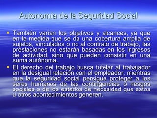 Autonomía de la Seguridad Social También varían los objetivos y alcances, ya que en la medida que se da una cobertura amplia de sujetos, vinculados o no al contrato de trabajo, las prestaciones no estarán basadas en los ingresos de actividad, sino que pueden consistir en una suma autónoma. El derecho del trabajo busca tutelar al trabajador en la desigual relación con el empleador, mientras que la seguridad social persigue proteger a los seres humanos de las contingencias o riesgos sociales o de los estados de necesidad que estos u otros acontecimientos generen. 