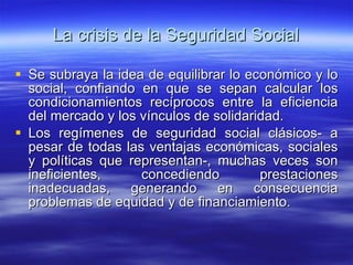La crisis de la Seguridad Social Se subraya la idea de equilibrar lo económico y lo social, confiando en que se sepan calcular los condicionamientos recíprocos entre la eficiencia del mercado y los vínculos de solidaridad. Los regímenes de seguridad social clásicos- a pesar de todas las ventajas económicas, sociales y políticas que representan-, muchas veces son ineficientes, concediendo prestaciones inadecuadas, generando en consecuencia problemas de equidad y de financiamiento. 