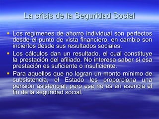 La crisis de la Seguridad Social Los regímenes de ahorro individual son perfectos desde el punto de vista financiero, en cambio son inciertos desde sus resultados sociales. Los cálculos dan un resultado, el cual constituye la prestación del afiliado. No interesa saber si esa prestación es suficiente o insuficiente. Para aquellos que no logran un monto mínimo de subsistencia, el Estado les proporciona una pensión asistencial, pero ese no es en esencia el fin de la seguridad social. 
