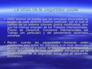 La crisis de la Seguridad Social Debe tenerse en cuenta que los principios enunciados no surgen de cada derecho positivo particular, con lo cual el cambio de un sistema concreto podría modificarlos, sino que los mismos emergen de los Tratados Internacionales, Pactos de Derechos, Convenios Internacionales del Trabajo (en particular) y del pensamiento doctrinario universal. Recién cuando las necesidades humanas estén satisfechas para todos los individuos a un nivel decoroso, se podrá comenzar a hablar de los límites de la seguridad social. Actualmente lo mas que puede plantearse es la armornización de la seguridad social con el desarrollo económico. 