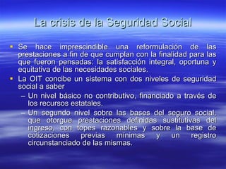 La crisis de la Seguridad Social Se hace imprescindible una reformulación de las prestaciones a fin de que cumplan con la finalidad para las que fueron pensadas: la satisfacción integral, oportuna y equitativa de las necesidades sociales. La OIT concibe un sistema con dos niveles de seguridad social a saber Un nivel básico no contributivo, financiado a través de los recursos estatales. Un segundo nivel sobre las bases del seguro social, que otorgue prestaciones definidas sustitutivas del ingreso, con topes razonables y sobre la base de cotizaciones previas mínimas y un registro circunstanciado de las mismas. 