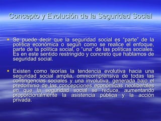 Concepto y Evolución de la Seguridad Social Se puede decir que la seguridad social es “parte” de la política económica o según como se realice el enfoque, parte de la política social, o “una” de las políticas sociales. Es en este sentido restringido y concreto que hablamos de seguridad social. Existen como teorías la tendencia evolutiva hacia una seguridad social amplia, omnicomprensiva de todas las contingencias sociales y una involutiva, generada bajo el predominio de las concepciones económicas neoliberales en que la seguridad social se reduce, aumentando proporcionalmente la asistencia pública y la acción privada. 