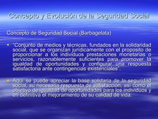 Concepto y Evolución de la Seguridad Social Concepto de Seguridad Social (Barbagelata) “ Conjunto de medios y técnicas, fundados en la solidaridad social, que se organizan jurídicamente con el proposito de proporcionar a los individuos prestaciones monetarias o servicios, razonablemente suficientes para promover la igualdad de oportunidades y configurar una respuesta satisfactoria ante contingencias existenciales”. Aquí se puede apreciar la base solidaria de la seguridad social, su necesaria respuesta de satisfacción, así como el objetivo de igualdad de oportunidades para los individuos y en definitiva el mejoramiento de su calidad de vida.  